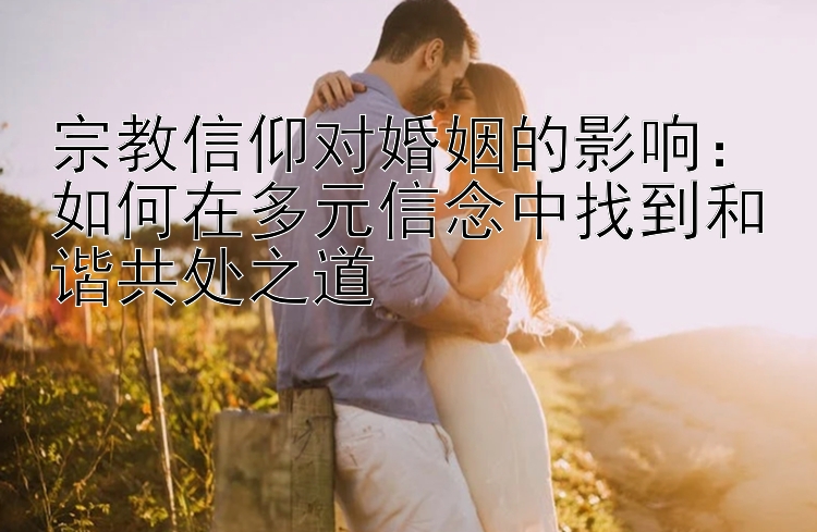 宗教信仰对婚姻的影响：如何在多元信念中找到和谐共处之道