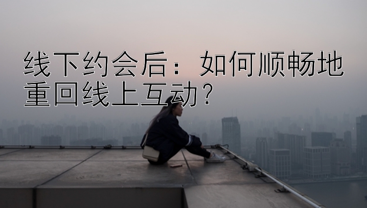 线下约会后：如何顺畅地重回线上互动？