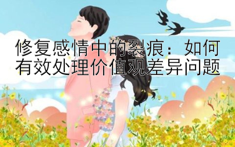 修复感情中的裂痕：如何有效处理价值观差异问题