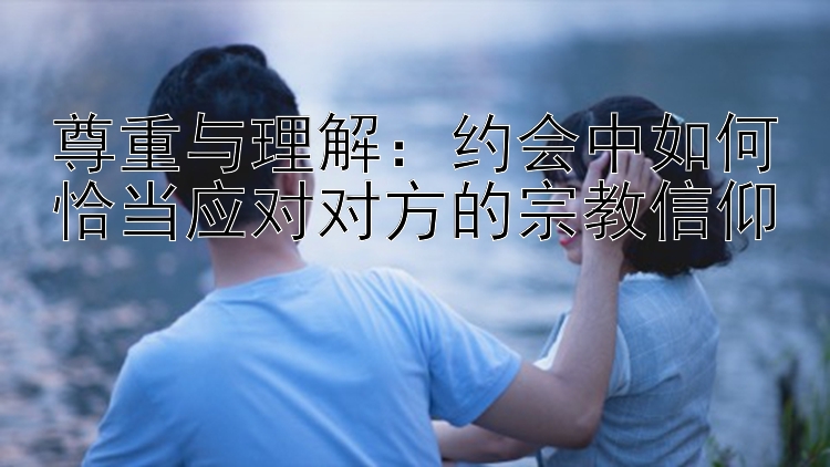 尊重与理解：约会中如何恰当应对对方的宗教信仰