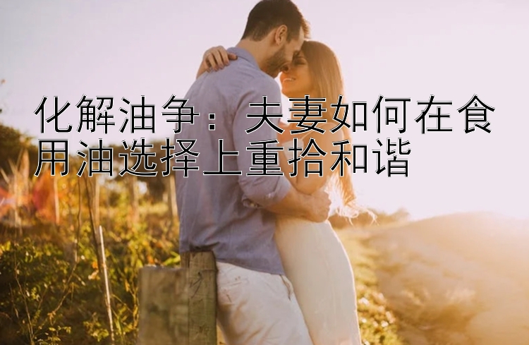 化解油争：夫妻如何在食用油选择上重拾和谐