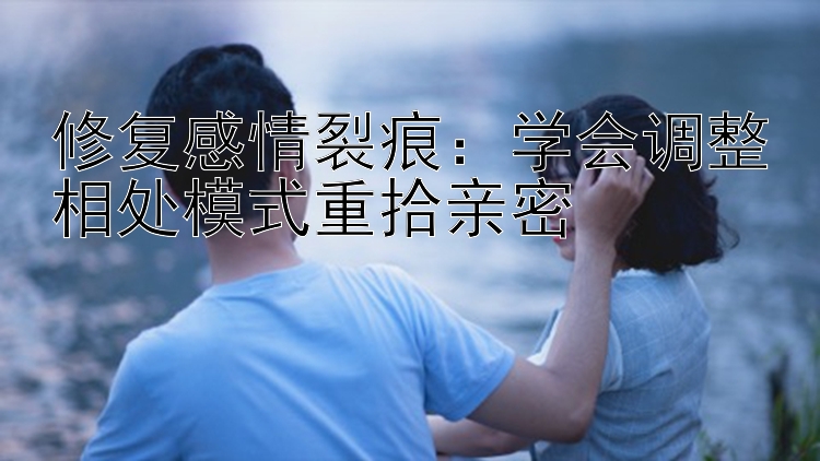 修复感情裂痕：学会调整相处模式重拾亲密