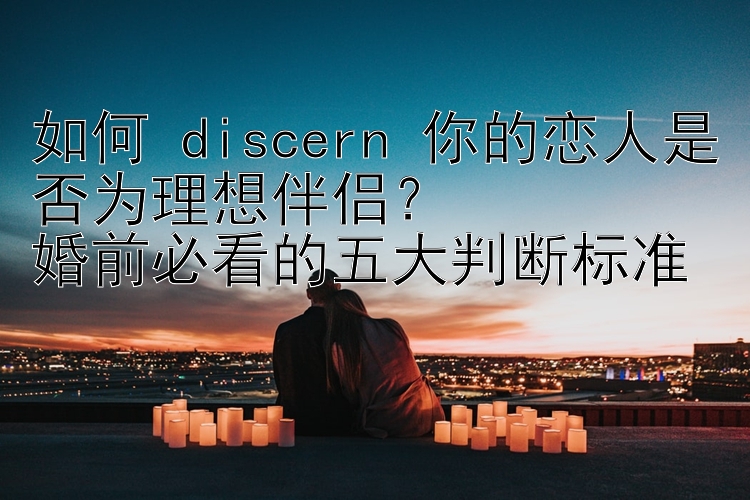 如何 discern 你的恋人是否为理想伴侣？  
婚前必看的五大判断标准