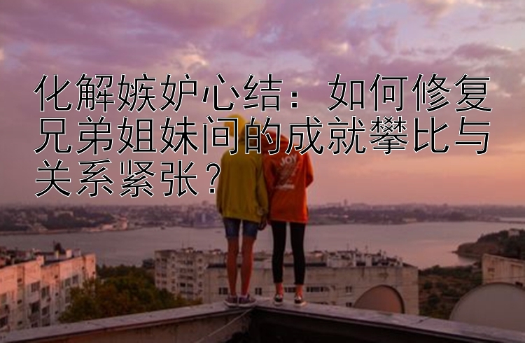 化解嫉妒心结：如何修复兄弟姐妹间的成就攀比与关系紧张？