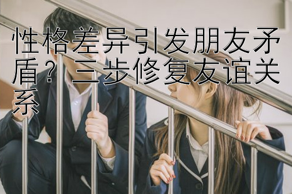 性格差异引发朋友矛盾？三步修复友谊关系