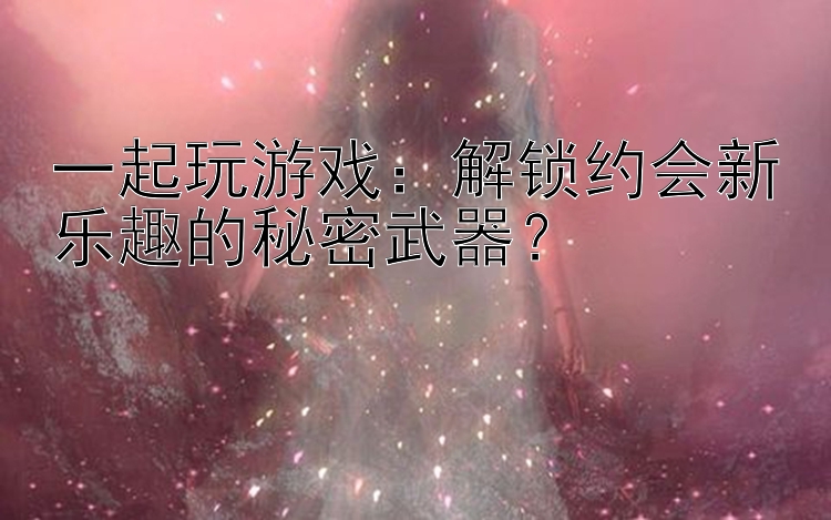 一起玩游戏：解锁约会新乐趣的秘密武器？