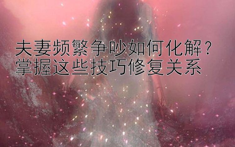 夫妻频繁争吵如何化解？掌握这些技巧修复关系