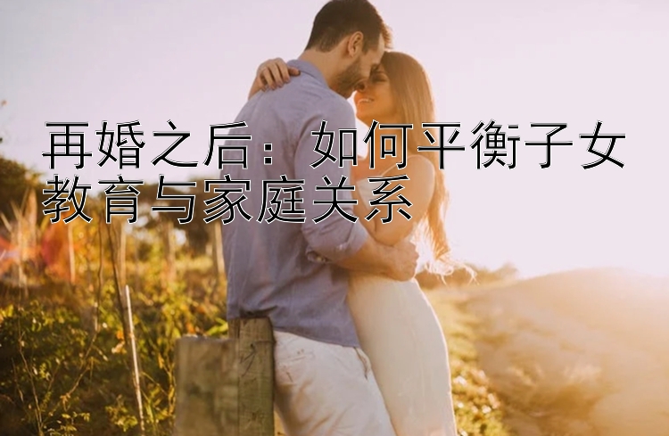 再婚之后：如何平衡子女教育与家庭关系