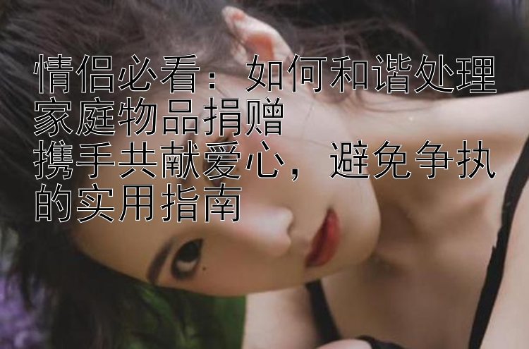 情侣必看：如何和谐处理家庭物品捐赠  
携手共献爱心，避免争执的实用指南