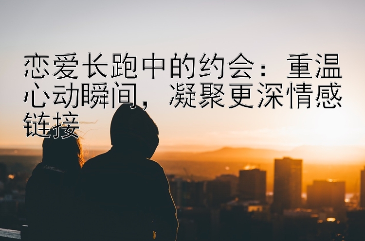 恋爱长跑中的约会：重温心动瞬间，凝聚更深情感链接