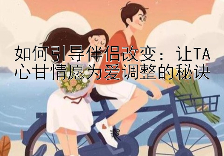 如何引导伴侣改变：让TA心甘情愿为爱调整的秘诀