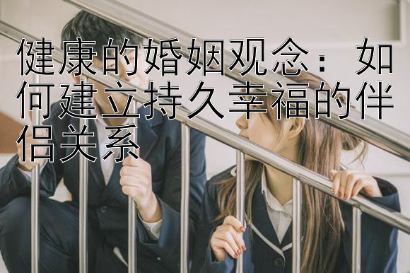 健康的婚姻观念：如何建立持久幸福的伴侣关系