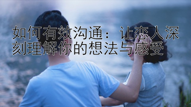 如何有效沟通：让恋人深刻理解你的想法与感受