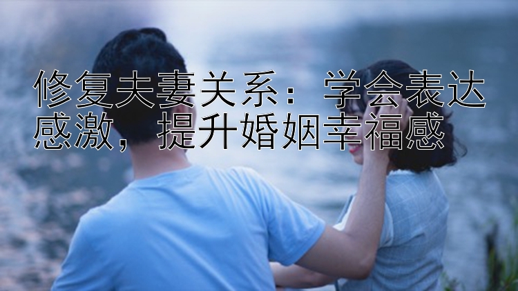 修复夫妻关系：学会表达感激，提升婚姻幸福感