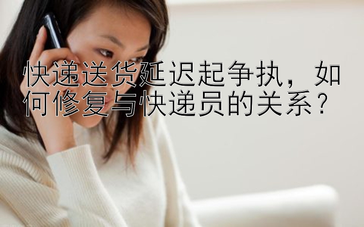 快递送货延迟起争执，如何修复与快递员的关系？