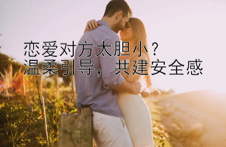 恋爱对方太胆小？  
温柔引导，共建安全感