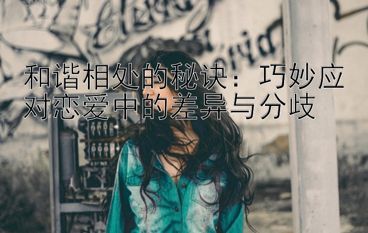 和谐相处的秘诀：巧妙应对恋爱中的差异与分歧