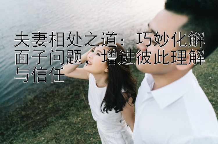 夫妻相处之道：巧妙化解面子问题，增进彼此理解与信任