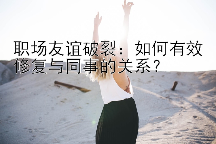 职场友谊破裂：如何有效修复与同事的关系？