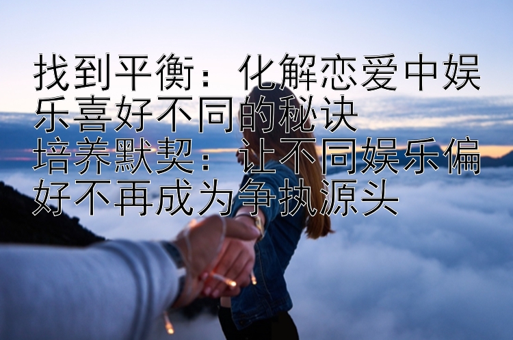 找到平衡：化解恋爱中娱乐喜好不同的秘诀  
培养默契：让不同娱乐偏好不再成为争执源头