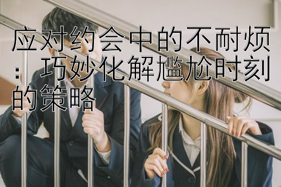 应对约会中的不耐烦：巧妙化解尴尬时刻的策略