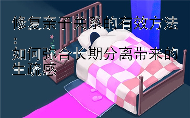 修复亲子关系的有效方法：  
如何弥合长期分离带来的生疏感