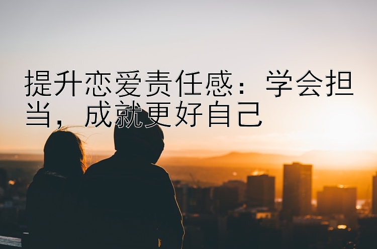 提升恋爱责任感：学会担当，成就更好自己