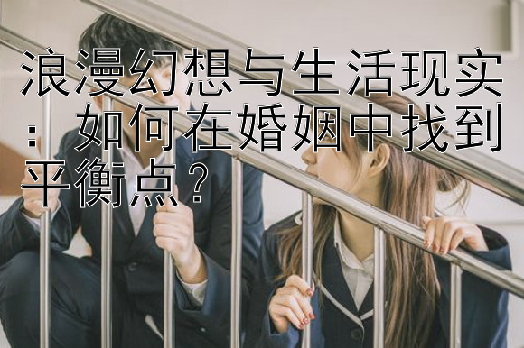 浪漫幻想与生活现实：如何在婚姻中找到平衡点？