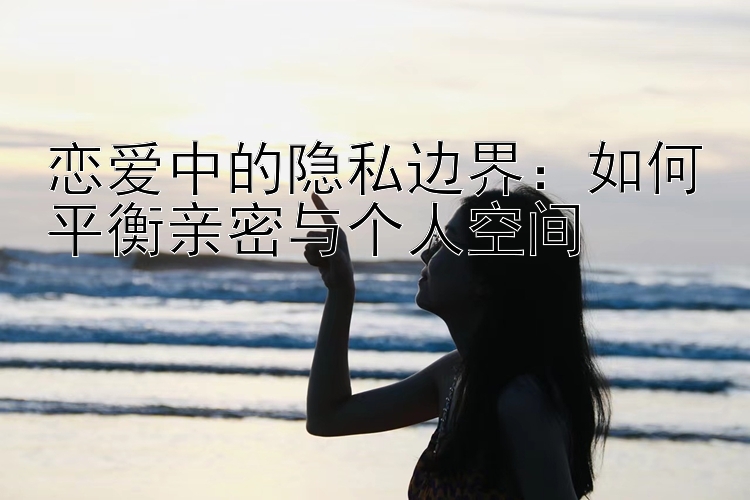 恋爱中的隐私边界：如何平衡亲密与个人空间