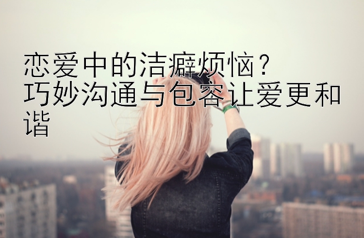 恋爱中的洁癖烦恼？  
巧妙沟通与包容让爱更和谐