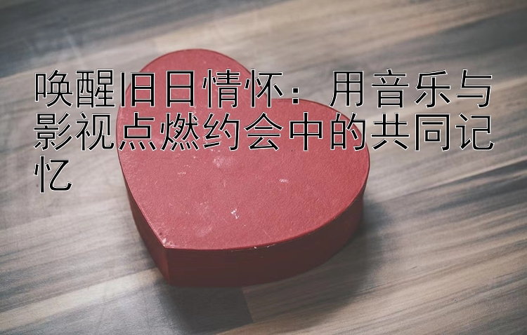 唤醒旧日情怀：用音乐与影视点燃约会中的共同记忆