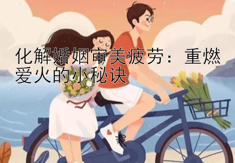 化解婚姻审美疲劳：重燃爱火的小秘诀