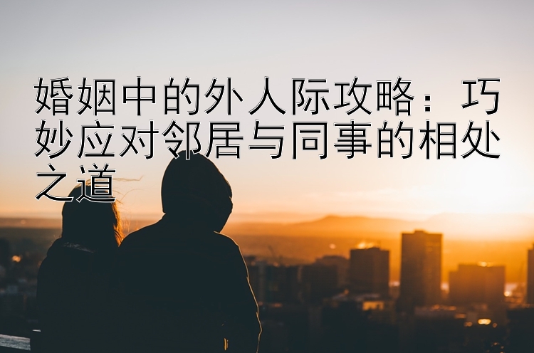 婚姻中的外人际攻略：巧妙应对邻居与同事的相处之道