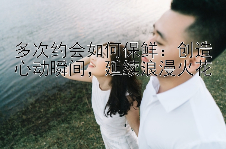 多次约会如何保鲜：创造心动瞬间，延续浪漫火花