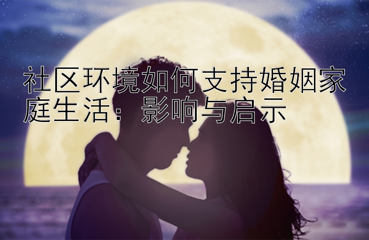 社区环境如何支持婚姻家庭生活：影响与启示