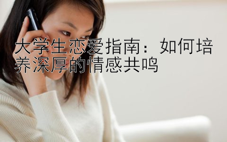 大学生恋爱指南：如何培养深厚的情感共鸣