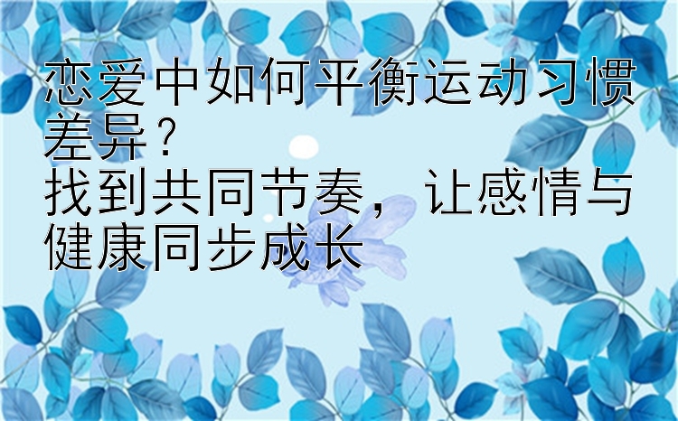 恋爱中如何平衡运动习惯差异？  
找到共同节奏，让感情与健康同步成长