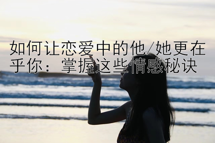 如何让恋爱中的他/她更在乎你：掌握这些情感秘诀