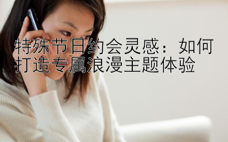 特殊节日约会灵感：如何打造专属浪漫主题体验