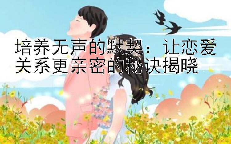 培养无声的默契：让恋爱关系更亲密的秘诀揭晓