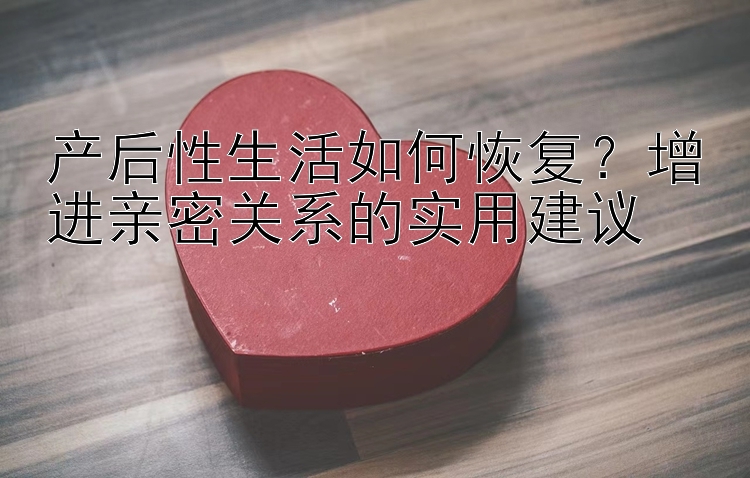 产后性生活如何恢复？增进亲密关系的实用建议