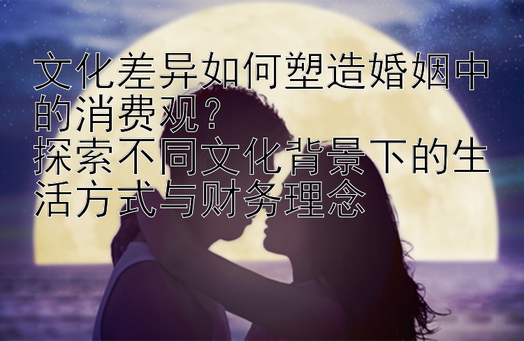 文化差异如何塑造婚姻中的消费观？