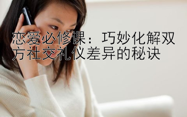 恋爱必修课：巧妙化解双方社交礼仪差异的秘诀