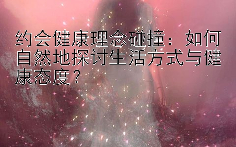 约会健康理念碰撞：如何自然地探讨生活方式与健康态度？