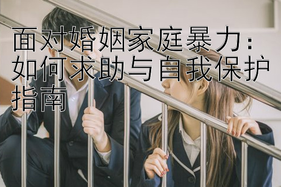 面对婚姻家庭暴力：如何求助与自我保护指南