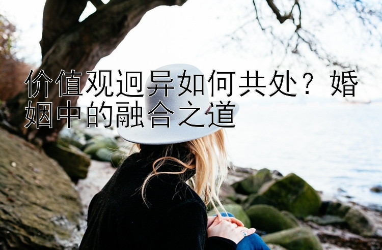 价值观迥异如何共处？婚姻中的融合之道