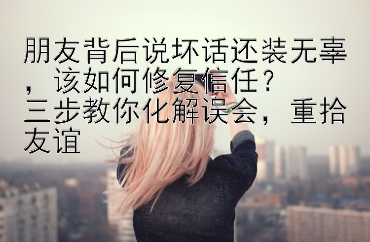 朋友背后说坏话还装无辜，该如何修复信任？  
三步教你化解误会，重拾友谊