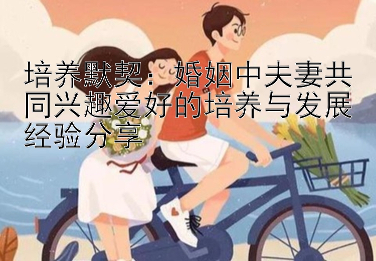 培养默契：婚姻中夫妻共同兴趣爱好的培养与发展经验分享