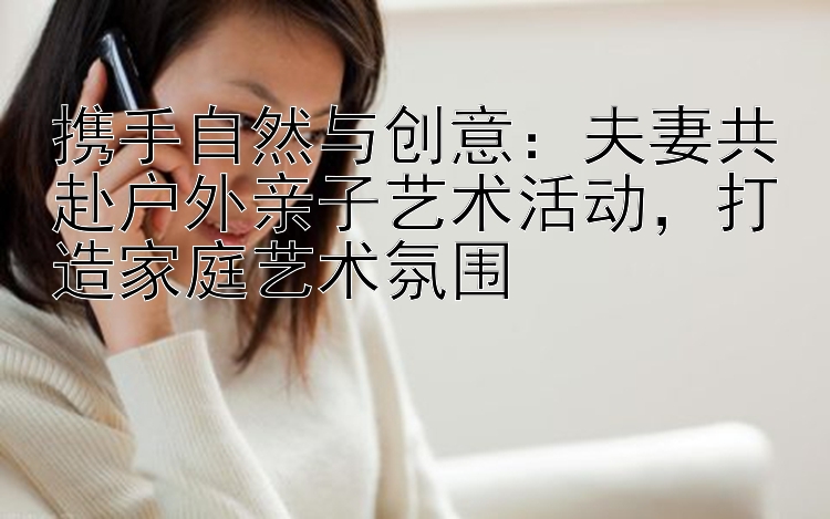 携手自然与创意：夫妻共赴户外亲子艺术活动，打造家庭艺术氛围