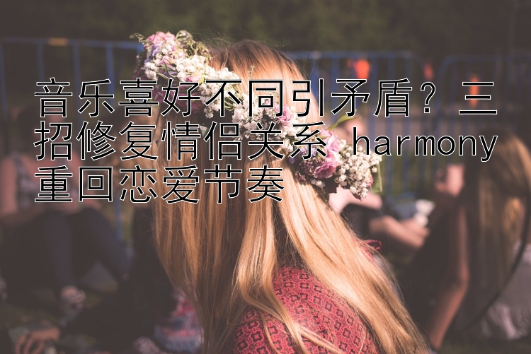 音乐喜好不同引矛盾？三招修复情侣关系 harmony重回恋爱节奏